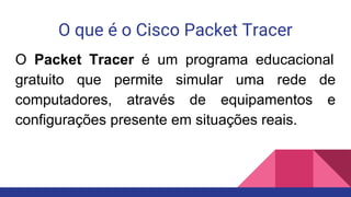 O que é o Cisco Packet Tracer
O Packet Tracer é um programa educacional
gratuito que permite simular uma rede de
computadores, através de equipamentos e
configurações presente em situações reais.
 