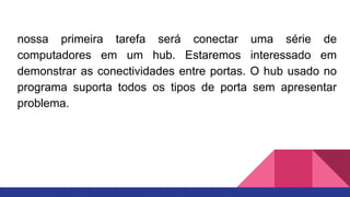 nossa primeira tarefa será conectar uma série de
computadores em um hub. Estaremos interessado em
demonstrar as conectividades entre portas. O hub usado no
programa suporta todos os tipos de porta sem apresentar
problema.
 