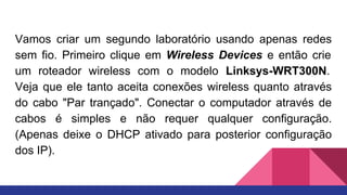Vamos criar um segundo laboratório usando apenas redes
sem fio. Primeiro clique em Wireless Devices e então crie
um roteador wireless com o modelo Linksys-WRT300N.
Veja que ele tanto aceita conexões wireless quanto através
do cabo "Par trançado". Conectar o computador através de
cabos é simples e não requer qualquer configuração.
(Apenas deixe o DHCP ativado para posterior configuração
dos IP).
 