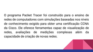 O programa Packet Tracer foi construído para o ensino de
redes de computadores com simulações baseadas nos níveis
de conhecimento exigido para obter uma certificação CCNA
da Cisco. Ele oferece ferramentas capaz de visualização de
redes, avaliações de medições complexas além da
capacidade de criação de novas redes.
 