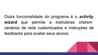 Outra funcionalidade do programa é o activity
wizard que permite a instrutores criarem
cenários de rede customizados e instruções de
feedbacks para avaliar seus alunos.
 
