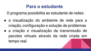 Para o estudante
O programa possibilita ao estudante de redes:
● a visualização do ambiente de rede para a
criação, configuração e solução de problemas
● a criação e visualização da transmissão de
pacotes virtuais através da rede criada em
tempo real
 