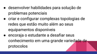 ● desenvolver habilidades para solução de
problemas potenciais
● criar e configurar complexas topologias de
redes que estão muito além ao seus
equipamentos disponíveis
● encoraja o estudante a desafiar seus
conhecimento em uma grande variedade de
protocolos
 