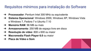 Requisitos mínimos para instalação do Software
➔ Processador: Pentium Intel 300 MHz ou equivalente
➔ Sistema Operacional: Windows 2000, Windows XP, Windows Vista
e Windows 7, Fedora 7 e Ubuntu 7.10
➔ Memória RAM: 96 MB ou mais
➔ Armazenamento: 250 MB de espaço livre em disco
➔ Resolução de vídeo: 800 x 600 ou maior
➔ Macromedia Flash Player 6.0 ou maior
➔ Placa de Vídeo e Som
 