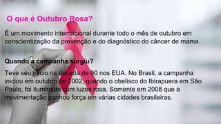 O que é Outubro Rosa?
É um movimento internacional durante todo o mês de outubro em
conscientização da prevenção e do diagnóstico do câncer de mama.
Quando a campanha surgiu?
Teve seu início na década de 90 nos EUA. No Brasil, a campanha
iniciou em outubro de 2002, quando o obelisco do Ibirapuera em São
Paulo, foi iluminado com luzes rosa. Somente em 2008 que a
movimentação ganhou força em várias cidades brasileiras.
 