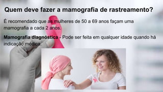 Quem deve fazer a mamografia de rastreamento?
É recomendado que as mulheres de 50 a 69 anos façam uma
mamografia a cada 2 anos.
Mamografia diagnóstica - Pode ser feita em qualquer idade quando há
indicação médica.
 