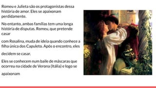 Romeu e Julieta são os protagonistas dessa
história de amor. Eles se apaixonam
perdidamente.
No entanto, ambas famílias tem uma longa
história de disputas. Romeu, que pretende
casar
com Rosalina, muda de ideia quando conhece a
ﬁlha única dos Capuleto. Após o encontro, eles
decidem se casar.
Eles se conhecem num baile de máscaras que
ocorreu na cidade de Verona (Itália) e logo se
apaixonam
 