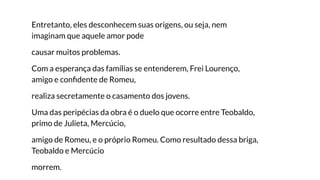 Entretanto, eles desconhecem suas origens, ou seja, nem
imaginam que aquele amor pode
causar muitos problemas.
Com a esperança das famílias se entenderem, Frei Lourenço,
amigo e conﬁdente de Romeu,
realiza secretamente o casamento dos jovens.
Uma das peripécias da obra é o duelo que ocorre entre Teobaldo,
primo de Julieta, Mercúcio,
amigo de Romeu, e o próprio Romeu. Como resultado dessa briga,
Teobaldo e Mercúcio
morrem.
 