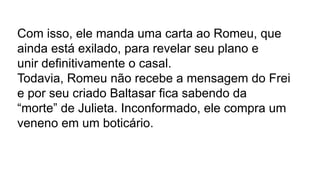 Com isso, ele manda uma carta ao Romeu, que
ainda está exilado, para revelar seu plano e
unir definitivamente o casal.
Todavia, Romeu não recebe a mensagem do Frei
e por seu criado Baltasar fica sabendo da
“morte” de Julieta. Inconformado, ele compra um
veneno em um boticário.
 