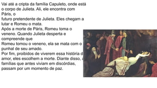 Vai até a cripta da família Capuleto, onde está
o corpo de Julieta. Ali, ele encontra com
Páris, o
futuro pretendente de Julieta. Eles chegam a
lutar e Romeu o mata.
Após a morte de Páris, Romeu toma o
veneno. Quando Julieta desperta e
compreende que
Romeu tomou o veneno, ela se mata com o
punhal de seu amado.
Por fim, proibidos de viverem essa história de
amor, eles escolhem a morte. Diante disso, as
famílias que antes viviam em discórdias,
passam por um momento de paz.
 