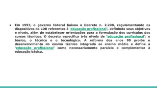 ● Em 1997, o governo federal baixou o Decreto n. 2.208, regulamentando os
dispositivos da LDB referentes à ‘educação profissional’, definindo seus objetivos
e níveis, além de estabelecer orientações para a formulação dos currículos dos
cursos técnicos. O decreto especifica três níveis de ‘educação profissional’: o
básico, o técnico e o tecnológico. A reforma dos anos 90 proíbe o
desenvolvimento do ensino técnico integrado ao ensino médio e define a
‘educação profissional’ como necessariamente paralela e complementar à
educação básica.
 