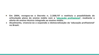 ● Em 2004, revogou-se o Decreto n. 2.208/97 e restituiu a possibilidade de
articulação plena do ensino médio com a ‘educação profissional’, mediante a
oferta de ensino técnico integrado ao ensino médio.
● Atualmente, vivencia-se a expansão e democratização da ‘educação profissional’
no Brasil.
 