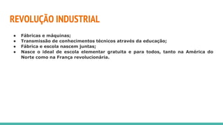 REVOLUÇÃO INDUSTRIAL
● Fábricas e máquinas;
● Transmissão de conhecimentos técnicos através da educação;
● Fábrica e escola nascem juntas;
● Nasce o ideal de escola elementar gratuita e para todos, tanto na América do
Norte como na França revolucionária.
 