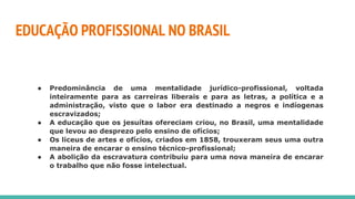 EDUCAÇÃO PROFISSIONAL NO BRASIL
● Predominância de uma mentalidade jurídico-profissional, voltada
inteiramente para as carreiras liberais e para as letras, a política e a
administração, visto que o labor era destinado a negros e indíogenas
escravizados;
● A educação que os jesuítas ofereciam criou, no Brasil, uma mentalidade
que levou ao desprezo pelo ensino de ofícios;
● Os liceus de artes e ofícios, criados em 1858, trouxeram seus uma outra
maneira de encarar o ensino técnico-profissional;
● A abolição da escravatura contribuiu para uma nova maneira de encarar
o trabalho que não fosse intelectual.
 