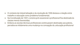 ● O contexto da industrialização e da revolução de 1930 destaca a relação entre
trabalho e educação como problema fundamental;
● Na Constituição de 1937, o ensino pré-vocacional e profissional fica destinado às
classes menos favorecidas;
● Embora as escolas técnicas profissionais continuassem destinadas aos pobres,
percebia-se nitidamente uma mudança na concepção da ,educação profissional
 