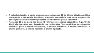 ● A industrialização, a partir principalmente dos anos 30 do último século, modifica
lentamente a sociedade brasileira, tornando necessária uma nova proposta de
educação: faz-se necessário preparar trabalhadores para a indústria;
● Nos anos 30 e de novo nos anos 40 reforma-se o ensino secundário. A partir de
1942 são baixadas por decreto-lei as conhecidas “leis orgânicas da educação
nacional” para o ensino secundário, o ensino industrial, o ensino comercial, o
ensino primário, o ensino normal e o ensino agrícola.
 