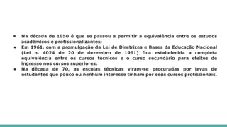 ● Na década de 1950 é que se passou a permitir a equivalência entre os estudos
acadêmicos e profissionalizantes;
● Em 1961, com a promulgação da Lei de Diretrizes e Bases da Educação Nacional
(Lei n. 4024 de 20 de dezembro de 1961) fica estabelecida a completa
equivalência entre os cursos técnicos e o curso secundário para efeitos de
ingresso nos cursos superiores.
● Na década de 70, as escolas técnicas viram-se procuradas por levas de
estudantes que pouco ou nenhum interesse tinham por seus cursos profissionais.
 