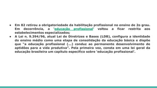 ● Em 82 retirou a obrigatoriedade da habilitação profissional no ensino de 2o grau.
Em decorrência, a ‘educação profissional’ voltou a ficar restrita aos
estabelecimentos especializados;
● A Lei n. 9.394/96, atual Lei de Diretrizes e Bases (LDB), configura a identidade
do ensino médio como uma etapa de consolidação da educação básica e dispõe
que “a educação profissional (...) conduz ao permanente desenvolvimento de
aptidões para a vida produtiva”. Pela primeira vez, consta em uma lei geral da
educação brasileira um capítulo específico sobre ‘educação profissional’.
 