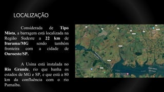 LOCALIZAÇÃO
Considerada de Tipo
Mista, a barragem está localizada na
Região Sudeste a 22 km de
Iturama/MG sendo também
fronteira com a cidade de
Ouroeste/SP.
A Usina está instalada no
Rio Grande, rio que banha os
estados de MG e SP, e que está a 80
km da confluência com o rio
Parnaíba.
 