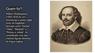 Quem foi?
William Shakespeare
(1564-1616) foi um
dramaturgo e poeta inglês.
Autor de tragédias
famosas como "Hamlet",
"Otelo", "Macbeth" e
"Romeu e Julieta", foi
considerado uma das
maiores figuras literárias
da língua inglesa.
 