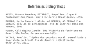 Referências Bibliográficas
ALVES, Branca Moreira; PITANGUY, Jaqueline. O que é
feminismo? São Paulo: Abril Cultural: Brasiliense, 1991.
BARROS, Maria Nazareth Alvim. AS DEUSAS, AS BRUXAS E A
IGREJA, séculos de perseguição. Rio de JAneiro: Rosa dos
Ventos, 2001.
PINTO, Celi Regina Jardim. Uma história do feminismo no
Brasil São Paulo: Perseu Abramo:2003.
VAIFAS, Ronaldo, Trópico dos pecados: moral, sexualidade e
inquisição no Brasil Rio de Janeiro : Civilização
Brasileira, 2011.
 