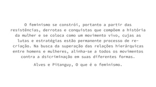 O feminismo se constrói, portanto a partir das
resistências, derrotas e conquistas que compõem a história
da mulher e se coloca como um movimento vivo, cujas as
lutas e estratégias estão permanente processo de re-
criação. Na busca da superação das relações hierárquicas
entre homens e mulheres, alinha-se a todos os movimentos
contra a dsicriminação em suas diferentes formas.
Alves e Pitanguy, O que é o feminismo.
 