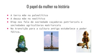 O papel da mulher na história
● A terra mãe no paleolítico
● A deusa mãe no neolítico
● Diop nos fala de sociedade caçadoras patriarcais e
sociedades agricultoras matriarcais
● Na transição para a cultura antiga estabelece o poder
fálico.
 