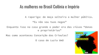 As mulheres no Brasil Colônia e Império
A rapariga: de moça solteira a mulher pública.
“Eu não sou tuas negas”
Enquanto isso na casa grande o poder era das viúvas “donas
e proprietárias”
Mas como aconteceu Conceição das Crioulas?
O caso de Luzia Umã
 
