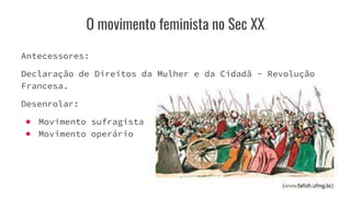O movimento feminista no Sec XX
Antecessores:
Declaração de Direitos da Mulher e da Cidadã - Revolução
Francesa.
Desenrolar:
● Movimento sufragista
● Movimento operário
 