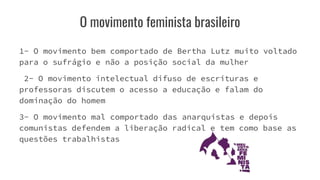 O movimento feminista brasileiro
1- O movimento bem comportado de Bertha Lutz muito voltado
para o sufrágio e não a posição social da mulher
2- O movimento intelectual difuso de escrituras e
professoras discutem o acesso a educação e falam do
dominação do homem
3- O movimento mal comportado das anarquistas e depois
comunistas defendem a liberação radical e tem como base as
questões trabalhistas
 