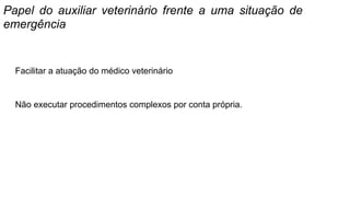 Papel do auxiliar veterinário frente a uma situação de
emergência
Facilitar a atuação do médico veterinário
Não executar procedimentos complexos por conta própria.
 