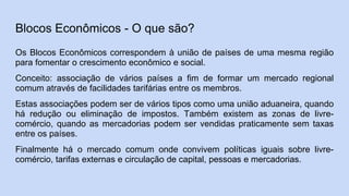 Blocos Econômicos - O que são?
Os Blocos Econômicos correspondem à união de países de uma mesma região
para fomentar o crescimento econômico e social.
Conceito: associação de vários países a fim de formar um mercado regional
comum através de facilidades tarifárias entre os membros.
Estas associações podem ser de vários tipos como uma união aduaneira, quando
há redução ou eliminação de impostos. Também existem as zonas de livre-
comércio, quando as mercadorias podem ser vendidas praticamente sem taxas
entre os países.
Finalmente há o mercado comum onde convivem políticas iguais sobre livre-
comércio, tarifas externas e circulação de capital, pessoas e mercadorias.
 