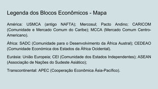 Legenda dos Blocos Econômicos - Mapa
América: USMCA (antigo NAFTA); Mercosul; Pacto Andino; CARICOM
(Comunidade e Mercado Comum do Caribe); MCCA (Mercado Comum Centro-
Americano).
África: SADC (Comunidade para o Desenvolvimento da África Austral); CEDEAO
(Comunidade Económica dos Estados da África Ocidental).
Eurásia: União Europeia; CEI (Comunidade dos Estados Independentes); ASEAN
(Associação de Nações do Sudeste Asiático);
Transcontinental: APEC (Cooperação Econômica Ásia-Pacífico).
 