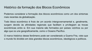 Histórico da formação dos Blocos Econômicos
Podemos considerar a formação dos blocos econômicos como um dos sintomas
mais recentes da globalização.
Todo bloco econômico é fruto de um acordo intergovernamental e, geralmente,
surgem devido às afinidades regionais que facilitam e privilegiam as trocas
econômicas entre si. Em sua maioria são formados por países vizinhos ou por
algo que os une geograficamente, como o Oceano Pacífico.
O marco histórico desse fenômeno pode ser considerado a Guerra Fria, visto que
o mundo foi dividido em dois grandes blocos econômicos, ideológicos e políticos.
 
