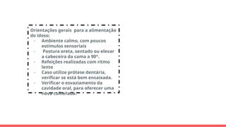 Orientações gerais para a alimentação
do idoso:
- Ambiente calmo, com poucos
estímulos sensoriais
- Postura ereta, sentado ou elevar
a cabeceira da cama a 90°.
- Refeições realizadas com ritmo
lento
- Caso utilize prótese dentária,
verificar se está bem encaixada.
- Verificar o esvaziamento da
cavidade oral, para oferecer uma
nova colherada.
 