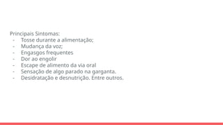 Principais Sintomas:
- Tosse durante a alimentação;
- Mudança da voz;
- Engasgos frequentes
- Dor ao engolir
- Escape de alimento da via oral
- Sensação de algo parado na garganta.
- Desidratação e desnutrição. Entre outros.
 