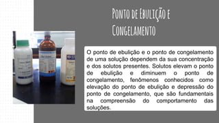 O ponto de ebulição e o ponto de congelamento
de uma solução dependem da sua concentração
e dos solutos presentes. Solutos elevam o ponto
de ebulição e diminuem o ponto de
congelamento, fenômenos conhecidos como
elevação do ponto de ebulição e depressão do
ponto de congelamento, que são fundamentais
na compreensão do comportamento das
soluções.
 