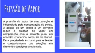 A pressão de vapor de uma solução é
influenciada pela concentração do soluto.
A adição de um soluto a um solvente
reduz a pressão de vapor em
comparação com o solvente puro, um
conceito conhecido como lei de Raoult.
Essa propriedade é crucial para entender
o comportamento das soluções em
diferentes condições ambientais.
 