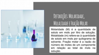 Molaridade (M) é a quantidade de
soluto em mols por litro de solução.
Molalidade (m) refere-se à quantidade
de soluto em mols por quilograma de
solvente. Fração molar é a razão do
número de moles de um componente
em relação ao total de mols na
solução.
 