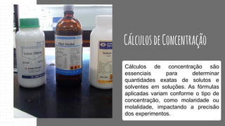 Cálculos de concentração são
essenciais para determinar
quantidades exatas de solutos e
solventes em soluções. As fórmulas
aplicadas variam conforme o tipo de
concentração, como molaridade ou
molalidade, impactando a precisão
dos experimentos.
 