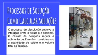 O processo de dissolução envolve a
interação entre o soluto e o solvente.
O cálculo de soluções requer a
aplicação de fórmulas, considerando
a quantidade de soluto e o volume
total da solução.
 
