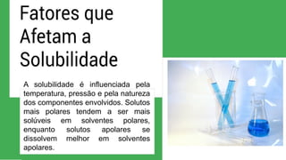 A solubilidade é influenciada pela
temperatura, pressão e pela natureza
dos componentes envolvidos. Solutos
mais polares tendem a ser mais
solúveis em solventes polares,
enquanto solutos apolares se
dissolvem melhor em solventes
apolares.
 