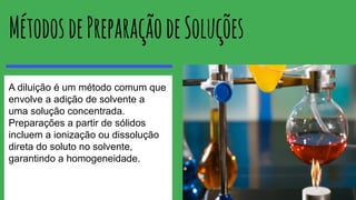 A diluição é um método comum que
envolve a adição de solvente a
uma solução concentrada.
Preparações a partir de sólidos
incluem a ionização ou dissolução
direta do soluto no solvente,
garantindo a homogeneidade.
 