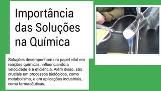 Soluções desempenham um papel vital em
reações químicas, influenciando a
velocidade e a eficiência. Além disso, são
cruciais em processos biológicos, como
metabolismo, e em aplicações industriais,
como farmacêuticas.
 