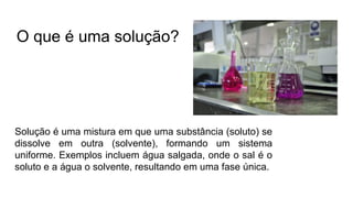 Solução é uma mistura em que uma substância (soluto) se
dissolve em outra (solvente), formando um sistema
uniforme. Exemplos incluem água salgada, onde o sal é o
soluto e a água o solvente, resultando em uma fase única.
O que é uma solução?
 