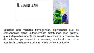 Soluções são misturas homogêneas, significando que os
componentes estão uniformemente distribuídos. Isso garante
que, independentemente da amostra selecionada, a composição
da solução permanecerá a mesma, resultando em uma
aparência consistente e uma atividade química uniforme
 
