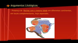Argumentos Litológicos
- Presença de Rochas com a mesma idade em diferentes continentes,
em locais complementares, hoje separados.

 