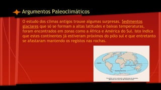 Argumentos Paleoclimáticos
O estudo dos climas antigos trouxe algumas surpresas. Sedimentos
glaciares que só se formam a altas latitudes e baixas temperaturas,
foram encontrados em zonas como a África e América do Sul. Isto indica
que estes continentes já estiveram próximos do pólo sul e que entretanto
se afastaram mantendo os registos nas rochas.

 
