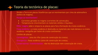 Teoria da tectónica de placas:
Divide a Terra em placas litosféricas que se movimentam por cima da astenosfera
(esfera do magma).
Porque se movimentam?
●
●

Correntes geradas no magma (correntes de convecção);
Temperaturas (movimentam os materiais sólidos e líquidos).

Rifte- magma sobe e empurra as placas para fora (formação da crosta oceânica).
Fossa oceânica- a crosta oceânica é destruída os materiais são mais densos e a crosta
oceânica mergulha por baixo da crosta continental.
Limites de placas:
Convergentes- zona do rifte (zona de construção da crosta);
Divergentes- fossa oceânica (zona de construção de crosta);
Conservativos/ transformantes- não há destruição nem construção de crosta.

 
