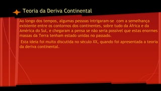 Teoria da Deriva Continental
Ao longo dos tempos, algumas pessoas intrigaram-se com a semelhança
existente entre os contornos dos continentes, sobre tudo da África e da
América do Sul, e chegaram a pensa se não seria possível que estas enormes
massas da Terra tenham estado unidas no passado.
Esta ideia foi muito discutida no século XX, quando foi apresentada a teoria
da deriva continental.

 